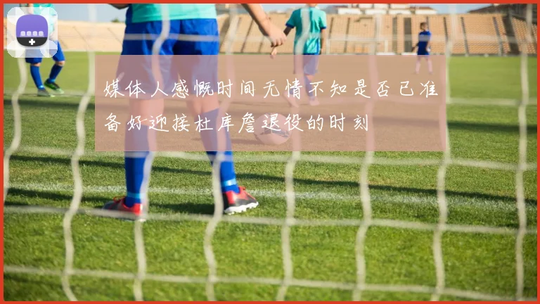 媒体人感慨时间无情不知是否已准备好迎接杜库詹退役的时刻